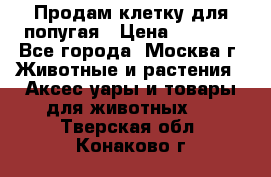 Продам клетку для попугая › Цена ­ 3 000 - Все города, Москва г. Животные и растения » Аксесcуары и товары для животных   . Тверская обл.,Конаково г.